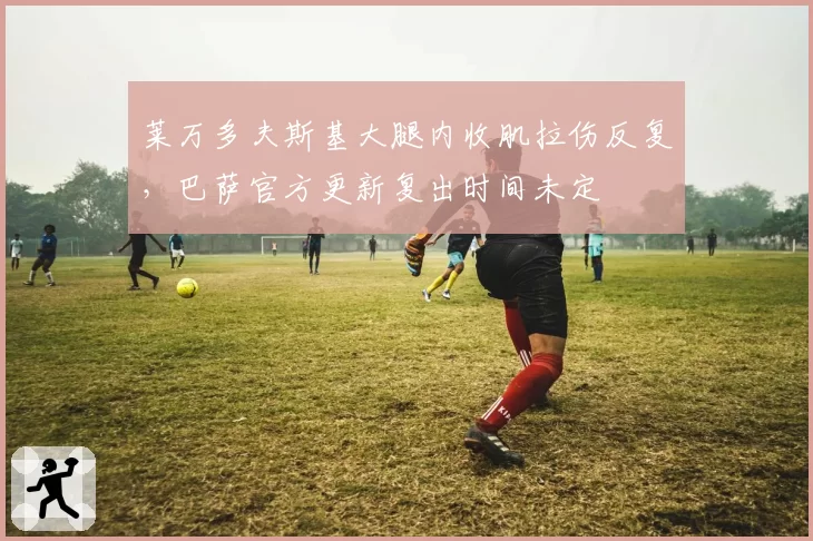 莱万多夫斯基大腿内收肌拉伤反复，巴萨官方更新复出时间未定