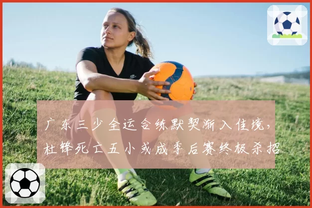 广东三少全运合练默契渐入佳境，杜锋死亡五小或成季后赛终极杀招