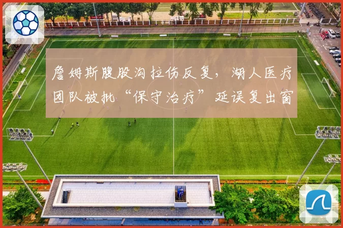 詹姆斯腹股沟拉伤反复,湖人医疗团队被批“保守治疗”延误复出窗口期