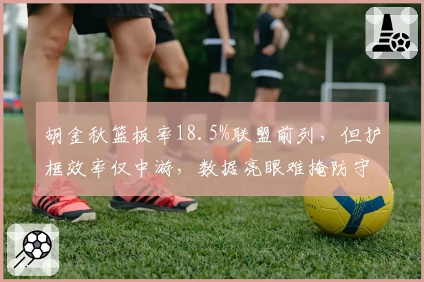 胡金秋篮板率18.5%联盟前列,但护框效率仅中游,数据亮眼难掩防守短板