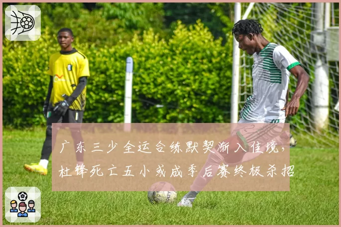 广东三少全运合练默契渐入佳境，杜锋死亡五小或成季后赛终极杀招