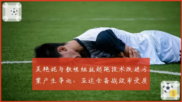 吴艳妮与教练组就起跑技术改进方案产生争论，亚运会备战效率受质疑？