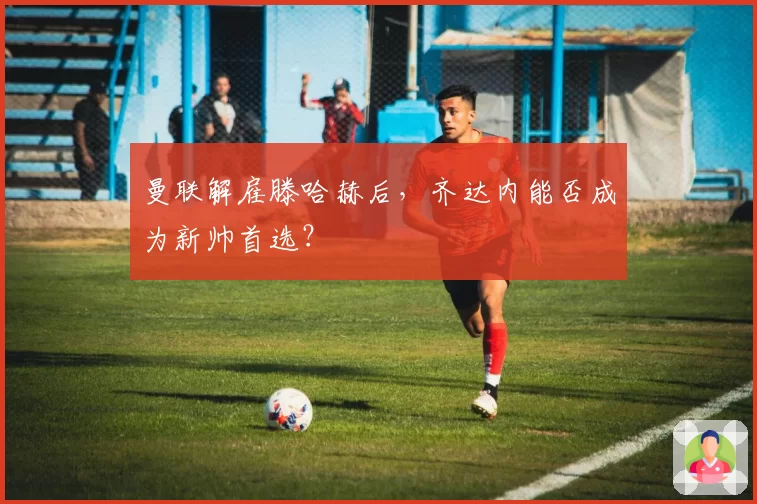曼联解雇滕哈赫后,齐达内能否成为新帅首选?