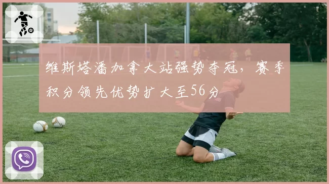 维斯塔潘加拿大站强势夺冠,赛季积分领先优势扩大至56分