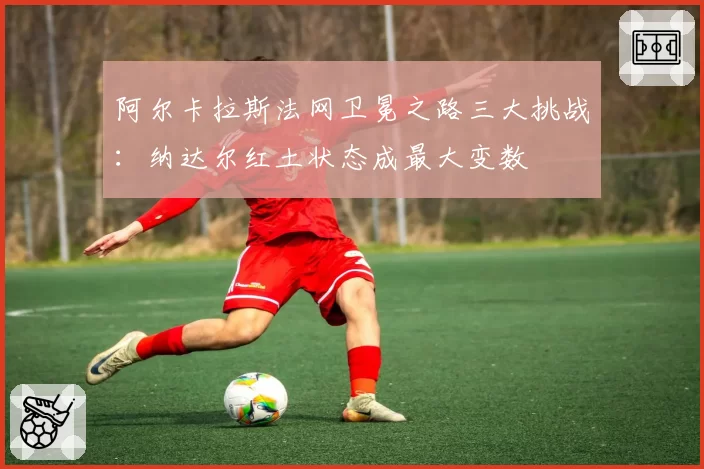 阿尔卡拉斯法网卫冕之路三大挑战：纳达尔红土状态成最大变数