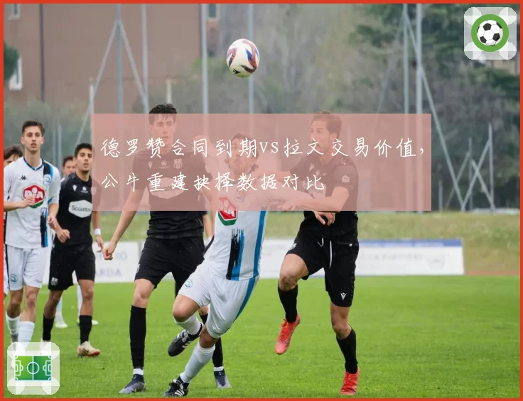 德罗赞合同到期vs拉文交易价值，公牛重建抉择数据对比