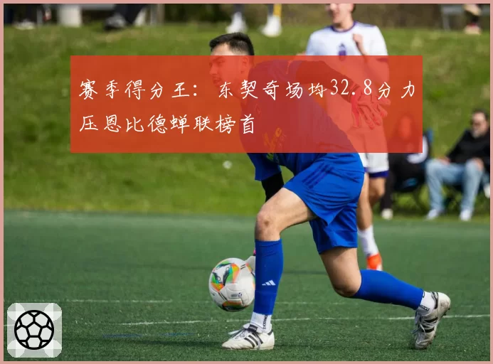 赛季得分王:东契奇场均32.8分力压恩比德蝉联榜首