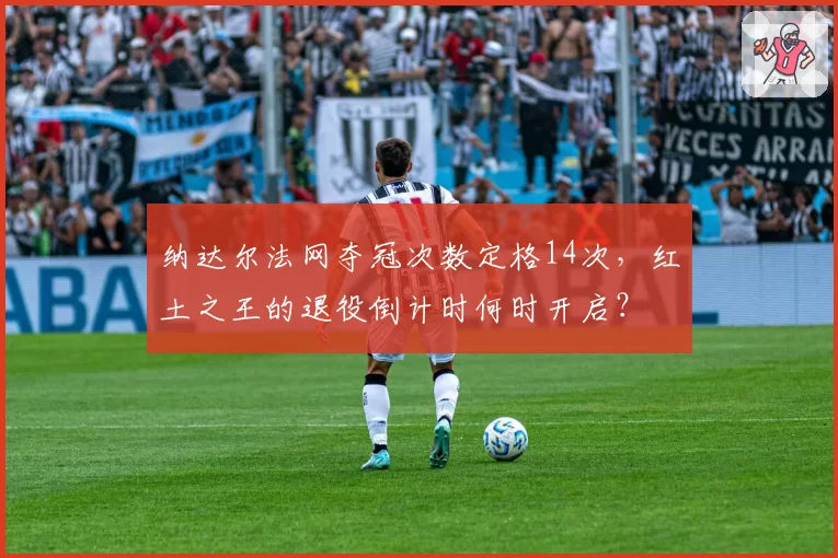 纳达尔法网夺冠次数定格14次，红土之王的退役倒计时何时开启？