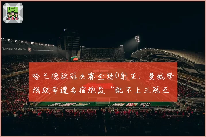 哈兰德欧冠决赛全场0射正,曼城锋线效率遭名宿炮轰“配不上三冠王”