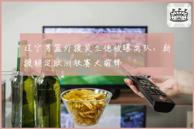 辽宁男篮外援莫兰德被曝离队，新援锁定欧洲联赛大前锋