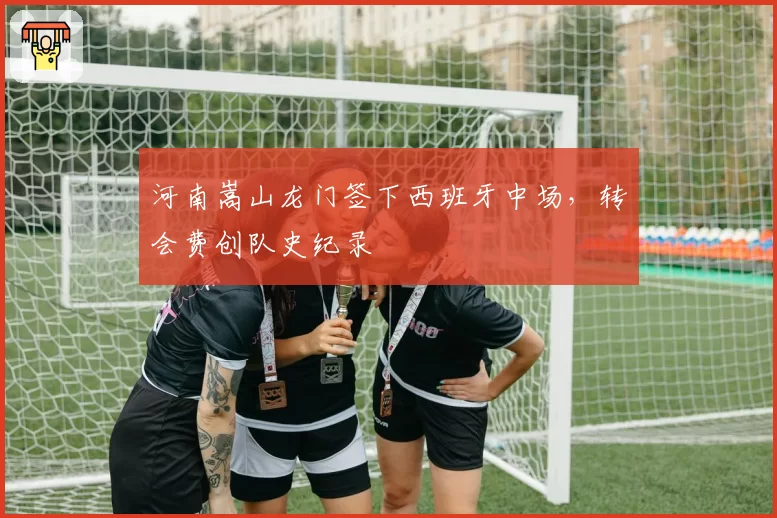 河南嵩山龙门签下西班牙中场,转会费创队史纪录