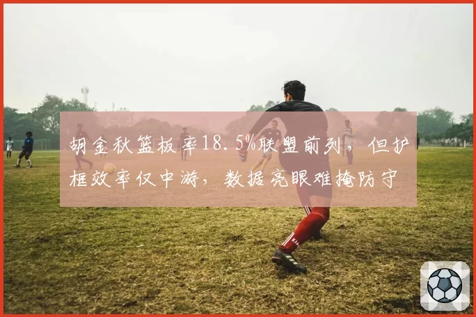 胡金秋篮板率18.5%联盟前列,但护框效率仅中游,数据亮眼难掩防守短板