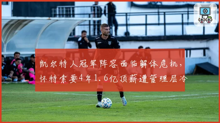 凯尔特人冠军阵容面临解体危机，怀特索要4年1.6亿顶薪遭管理层冷处理