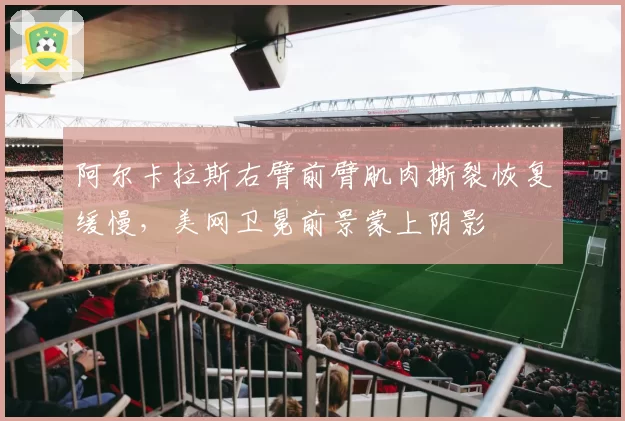 阿尔卡拉斯右臂前臂肌肉撕裂恢复缓慢，美网卫冕前景蒙上阴影