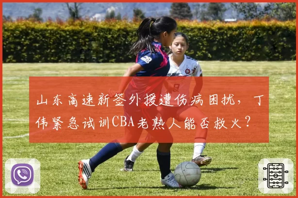 山东高速新签外援遭伤病困扰,丁伟紧急试训CBA老熟人能否救火?