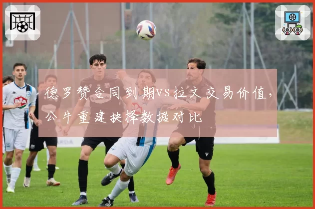 德罗赞合同到期vs拉文交易价值，公牛重建抉择数据对比