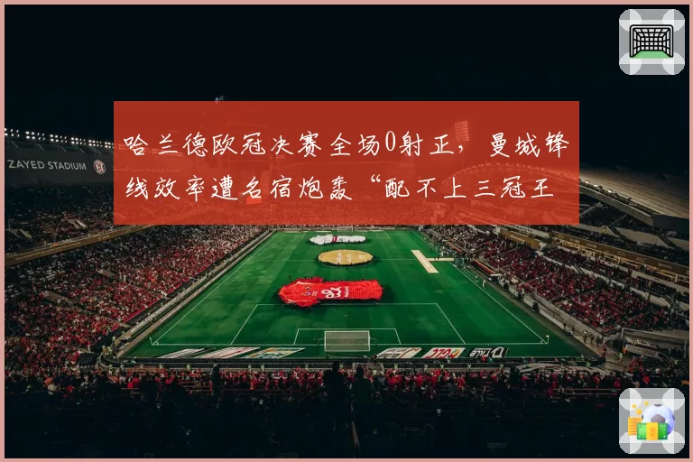 哈兰德欧冠决赛全场0射正,曼城锋线效率遭名宿炮轰“配不上三冠王”