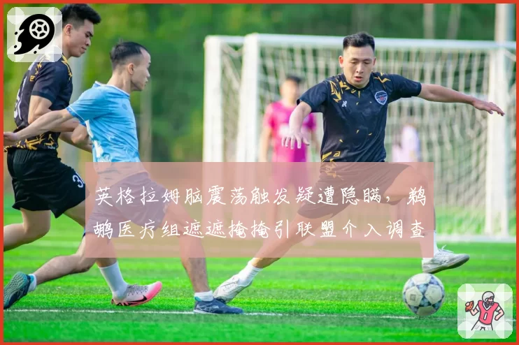 英格拉姆脑震荡触发疑遭隐瞒，鹈鹕医疗组遮遮掩掩引联盟介入调查