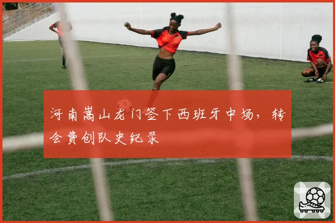 河南嵩山龙门签下西班牙中场,转会费创队史纪录