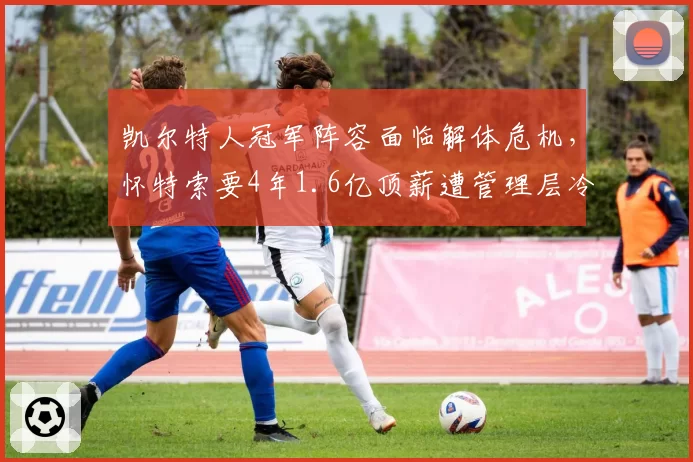 凯尔特人冠军阵容面临解体危机，怀特索要4年1.6亿顶薪遭管理层冷处理
