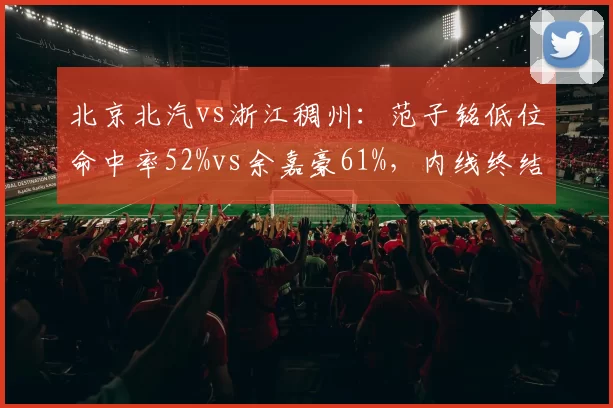 北京北汽vs浙江稠州：范子铭低位命中率52%vs余嘉豪61%，内线终结能力差距显著