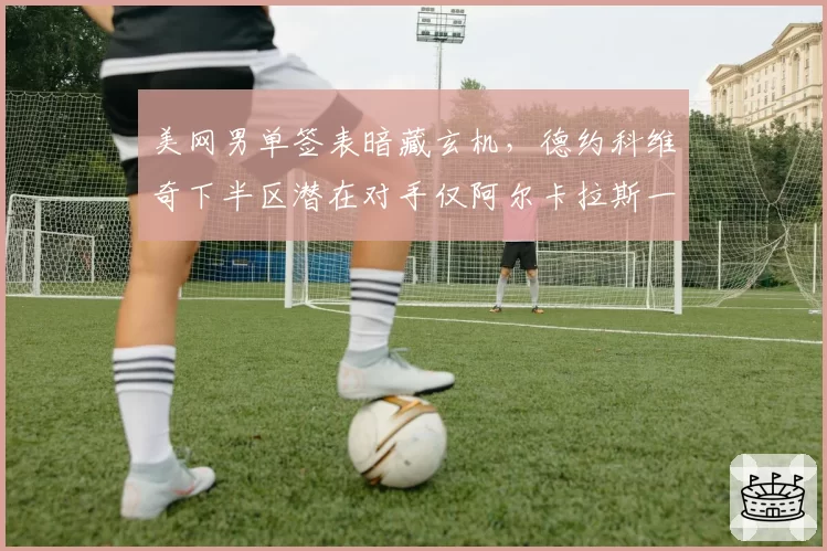 美网男单签表暗藏玄机,德约科维奇下半区潜在对手仅阿尔卡拉斯一人构成威胁