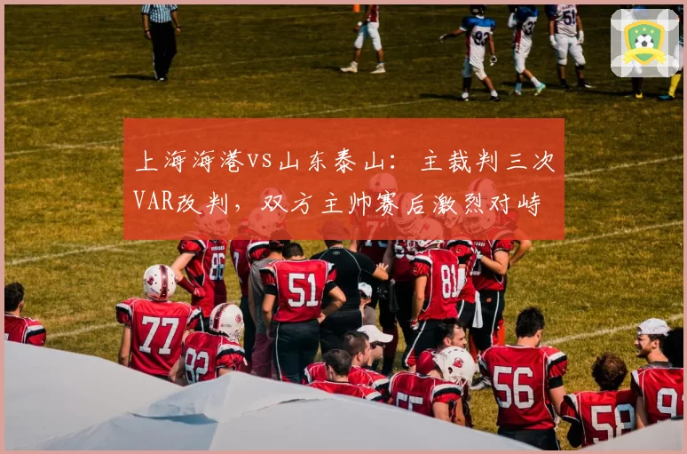 上海海港vs山东泰山：主裁判三次VAR改判，双方主帅赛后激烈对峙