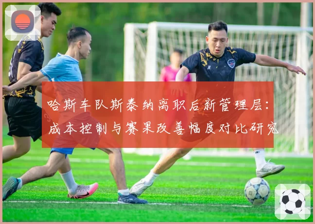 哈斯车队斯泰纳离职后新管理层：成本控制与赛果改善幅度对比研究