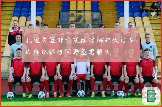 北控男篮邹雨宸防守端犯规过多，内线纪律性问题亟需解决