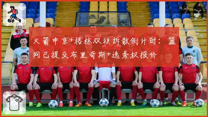 火箭申京+格林双核拆散倒计时:篮网已提交布里奇斯+选秀权报价