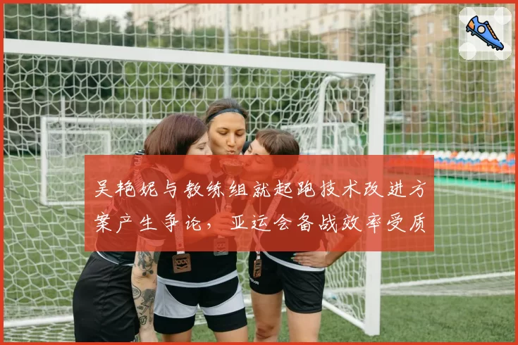 吴艳妮与教练组就起跑技术改进方案产生争论，亚运会备战效率受质疑？
