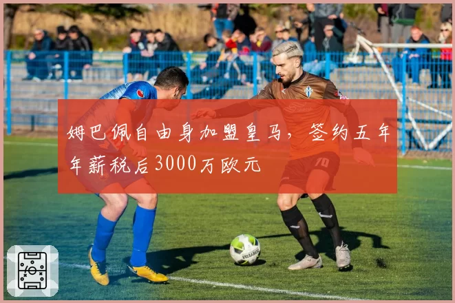 姆巴佩自由身加盟皇马,签约五年年薪税后3000万欧元