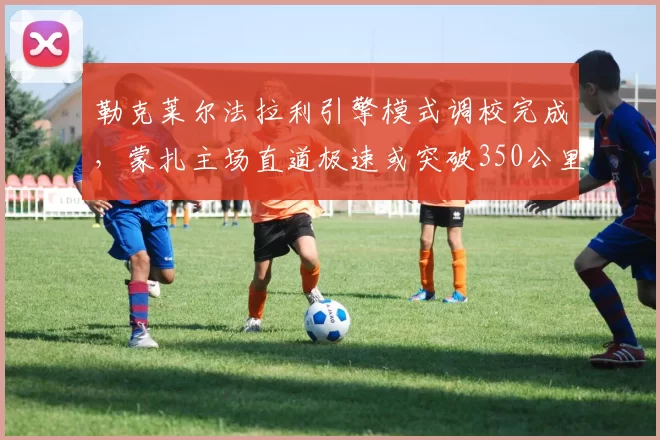 勒克莱尔法拉利引擎模式调校完成，蒙扎主场直道极速或突破350公里