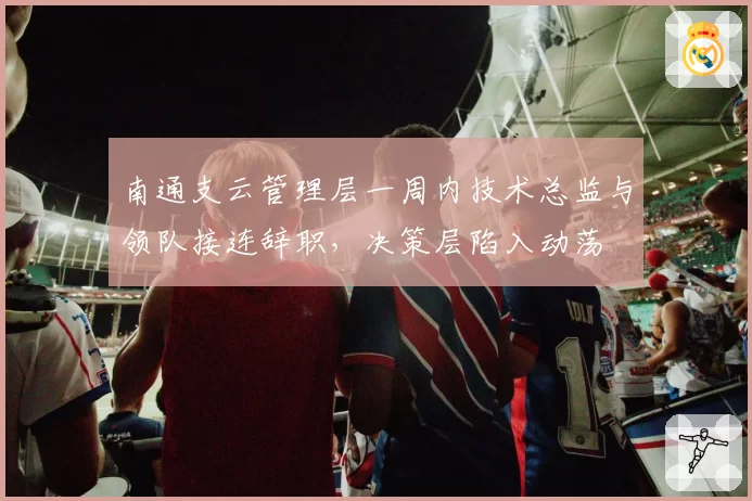 南通支云管理层一周内技术总监与领队接连辞职,决策层陷入动荡
