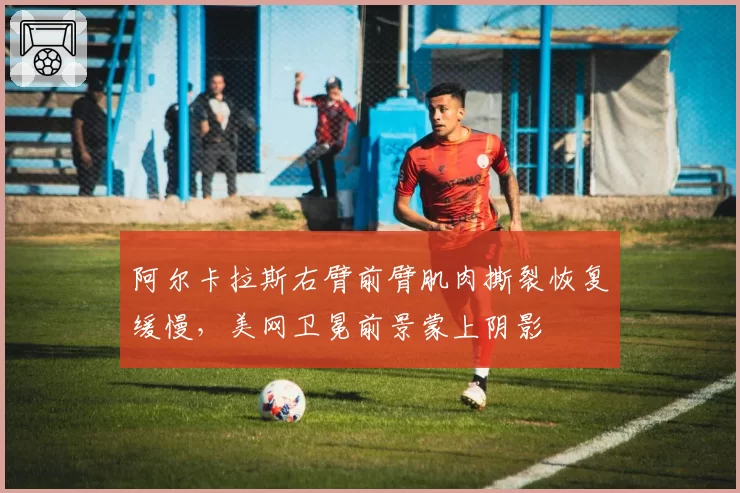 阿尔卡拉斯右臂前臂肌肉撕裂恢复缓慢,美网卫冕前景蒙上阴影
