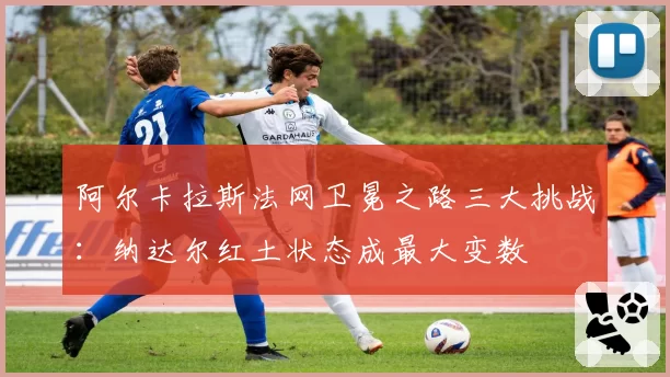 阿尔卡拉斯法网卫冕之路三大挑战：纳达尔红土状态成最大变数