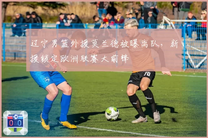 辽宁男篮外援莫兰德被曝离队,新援锁定欧洲联赛大前锋