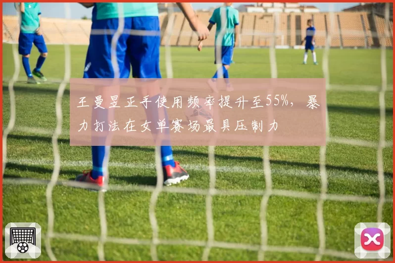 王曼昱正手使用频率提升至55%，暴力打法在女单赛场最具压制力