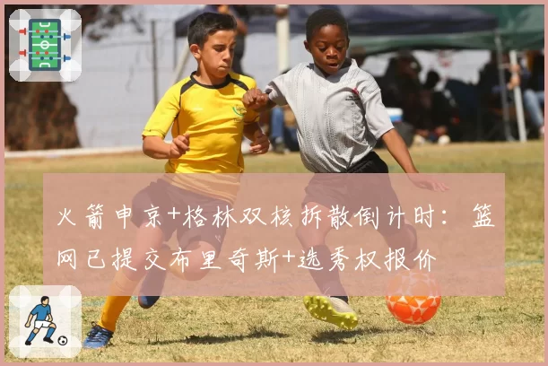 火箭申京+格林双核拆散倒计时：篮网已提交布里奇斯+选秀权报价