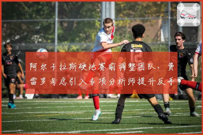 阿尔卡拉斯硬地赛前调整团队,费雷罗考虑引入专项分析师提升反手稳定性