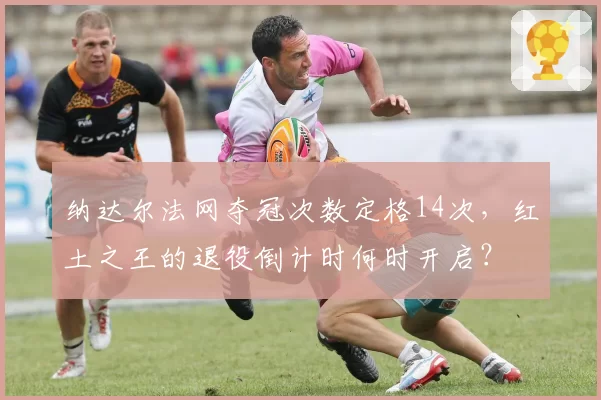 纳达尔法网夺冠次数定格14次,红土之王的退役倒计时何时开启?