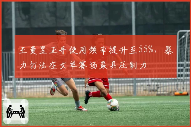 王曼昱正手使用频率提升至55%，暴力打法在女单赛场最具压制力