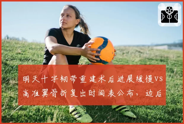 明天十字韧带重建术后进展缓慢vs高准翼骨折复出时间表公布，边后卫伤愈进程对比