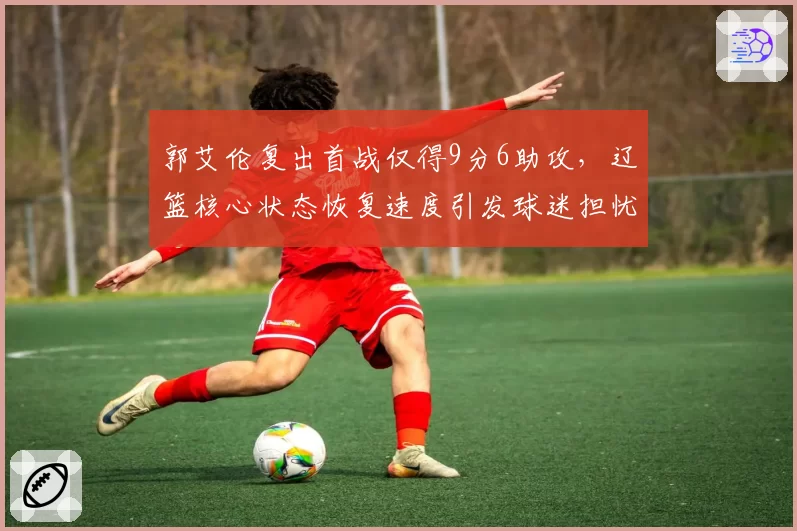 郭艾伦复出首战仅得9分6助攻，辽篮核心状态恢复速度引发球迷担忧