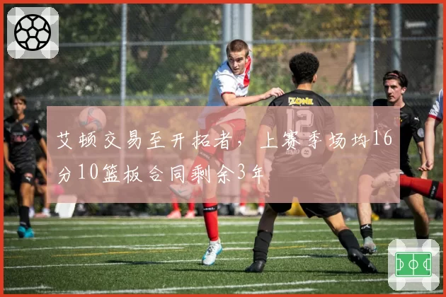 艾顿交易至开拓者，上赛季场均16分10篮板合同剩余3年