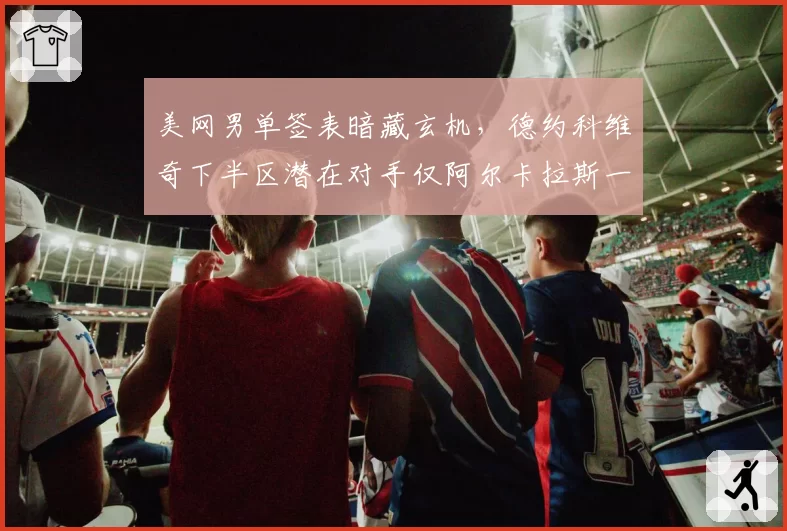 美网男单签表暗藏玄机,德约科维奇下半区潜在对手仅阿尔卡拉斯一人构成威胁