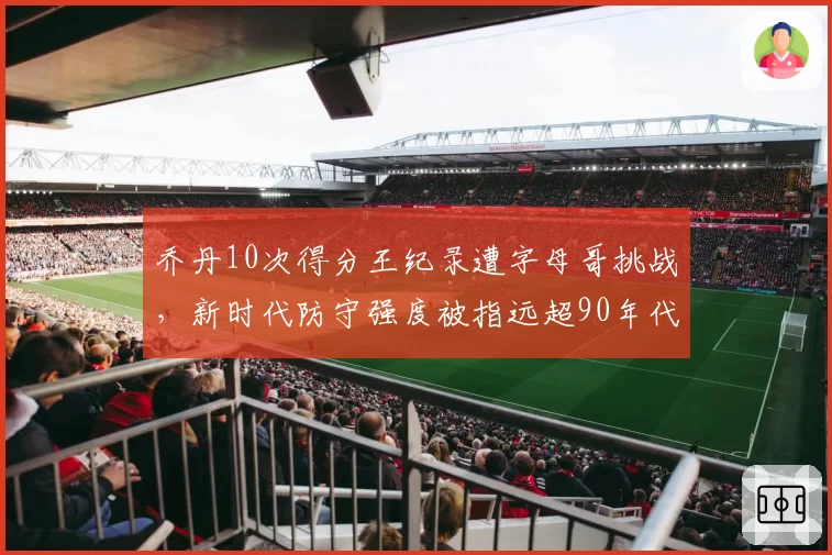 乔丹10次得分王纪录遭字母哥挑战,新时代防守强度被指远超90年代
