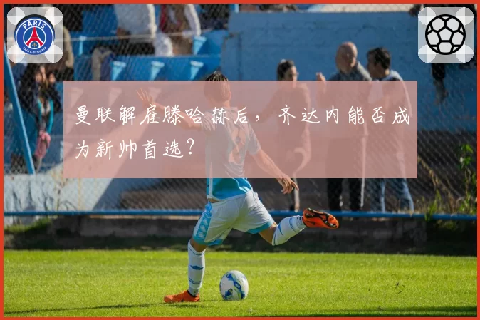 曼联解雇滕哈赫后,齐达内能否成为新帅首选?
