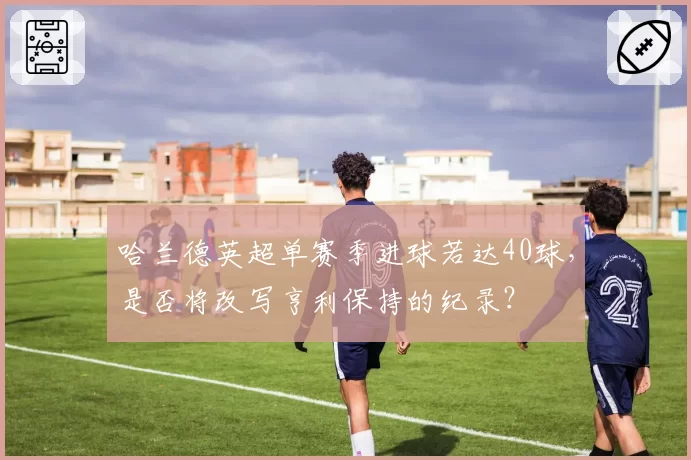 哈兰德英超单赛季进球若达40球,是否将改写亨利保持的纪录?